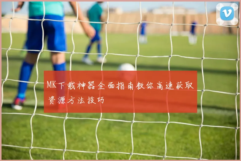 MK下载神器全面指南教你高速获取资源方法技巧