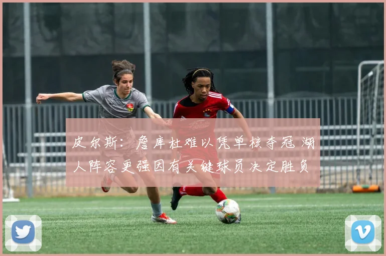 皮尔斯：詹库杜难以凭单核夺冠 湖人阵容更强因有关键球员决定胜负