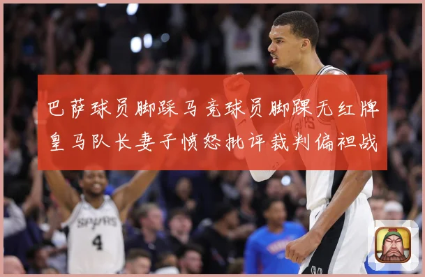 巴萨球员脚踩马竞球员脚踝无红牌皇马队长妻子愤怒批评裁判偏袒战术观察