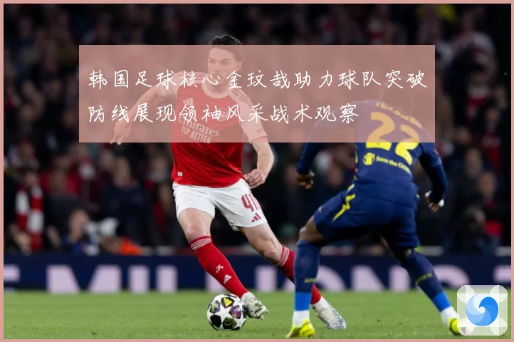 韩国足球核心金玟哉助力球队突破防线展现领袖风采战术观察