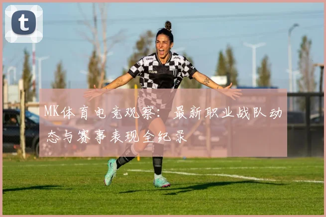MK体育电竞观察：最新职业战队动态与赛事表现全纪录