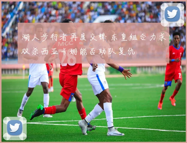 湖人步行者再度交锋 东皇组合力求双杀西亚卡姆能否助队复仇