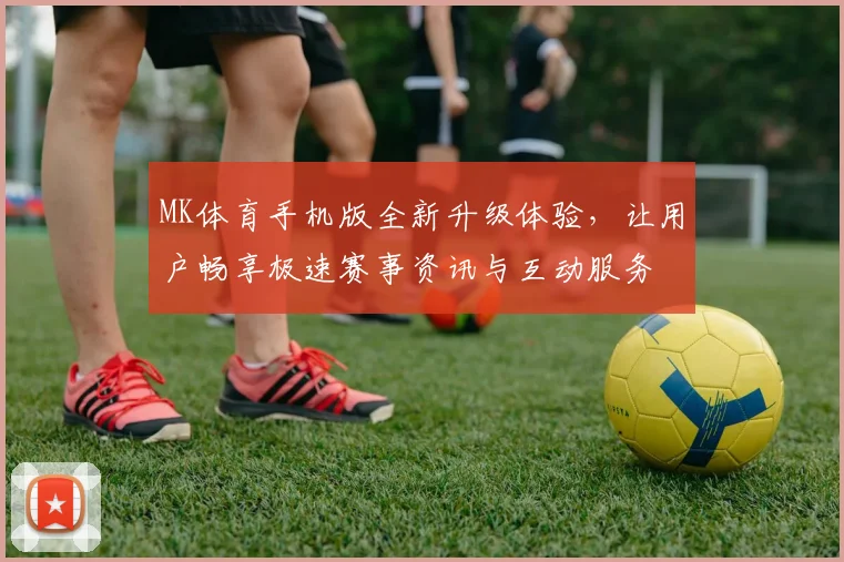 MK体育手机版全新升级体验，让用户畅享极速赛事资讯与互动服务