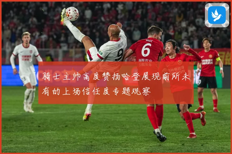 骑士主帅高度赞扬哈登展现前所未有的上场信任度专题观察