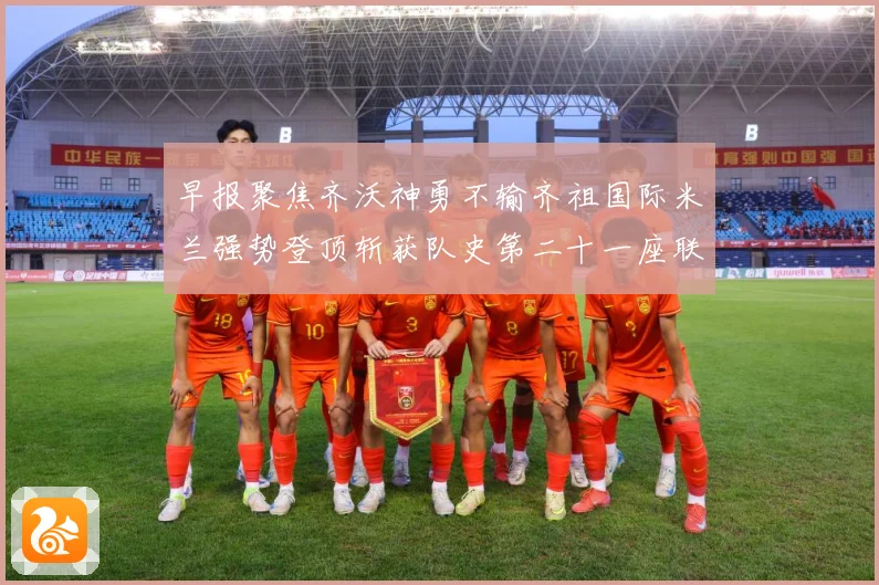 早报聚焦齐沃神勇不输齐祖国际米兰强势登顶斩获队史第二十一座联成长观察