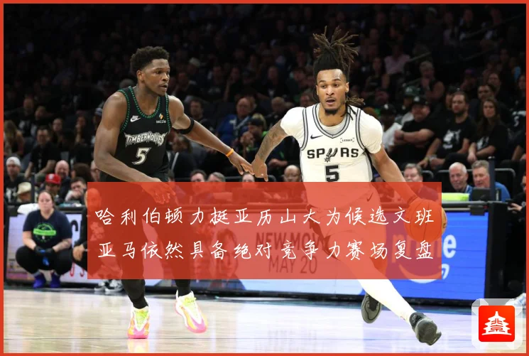 哈利伯顿力挺亚历山大为候选文班亚马依然具备绝对竞争力赛场复盘