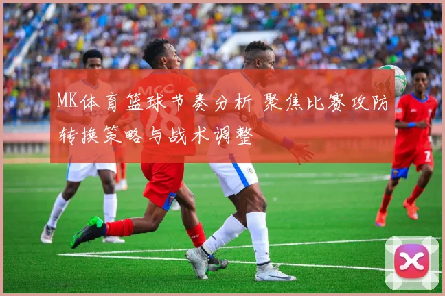 MK体育篮球节奏分析 聚焦比赛攻防转换策略与战术调整