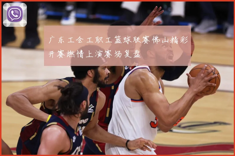 广东工会工职工篮球联赛佛山精彩开赛燃情上演赛场复盘
