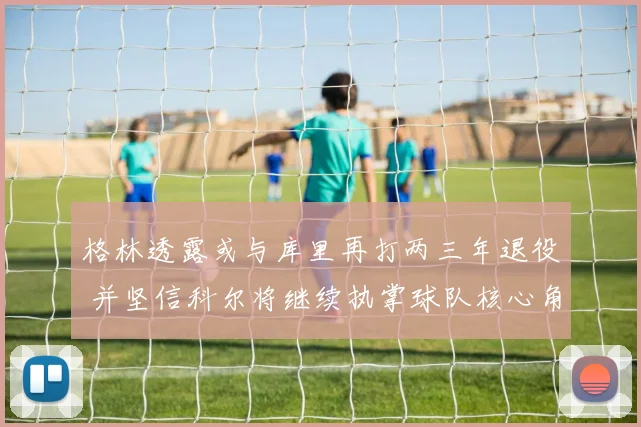 格林透露或与库里再打两三年退役 并坚信科尔将继续执掌球队核心角色