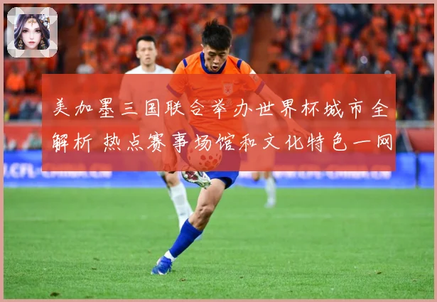 美加墨三国联合举办世界杯城市全解析 热点赛事场馆和文化特色一网打尽