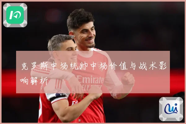 克罗斯中场统帅中场价值与战术影响解析