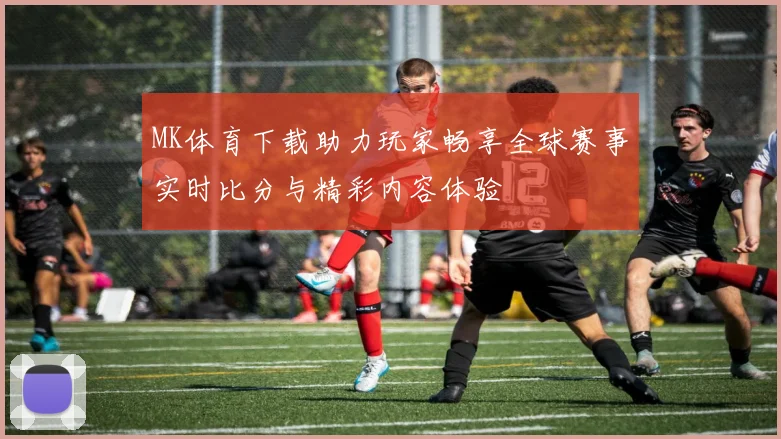 MK体育下载助力玩家畅享全球赛事实时比分与精彩内容体验